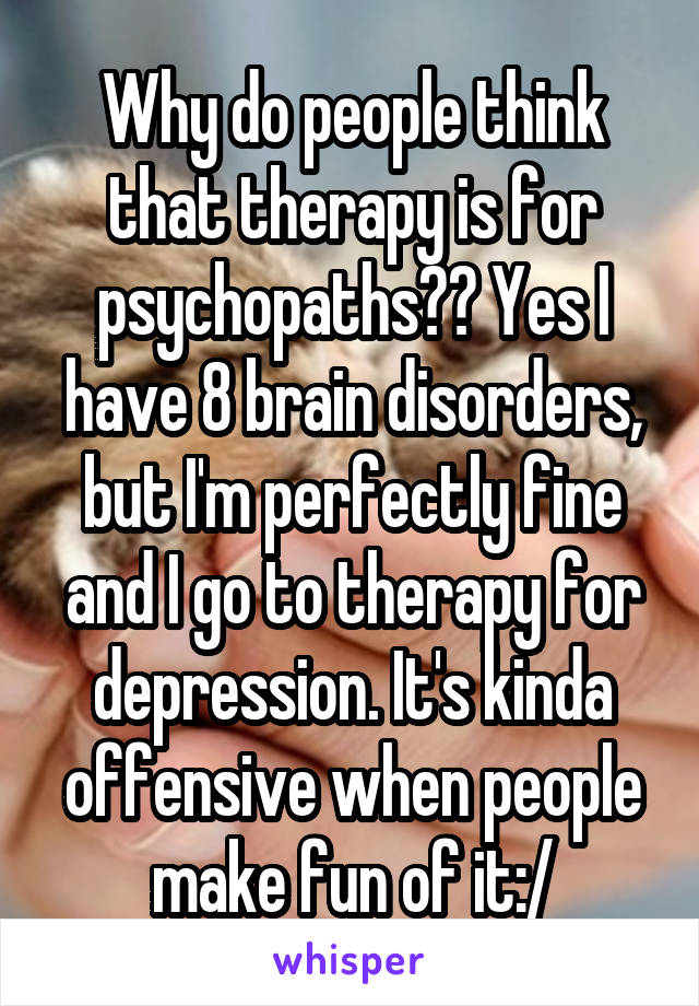 Why do people think that therapy is for psychopaths?? Yes I have 8 brain disorders, but I'm perfectly fine and I go to therapy for depression. It's kinda offensive when people make fun of it:/