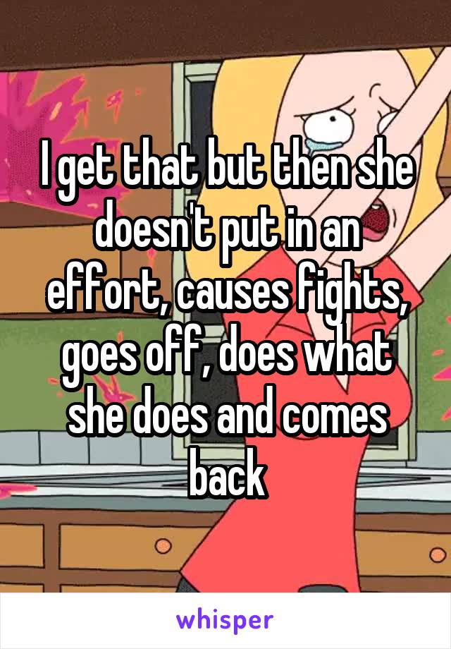 I get that but then she doesn't put in an effort, causes fights, goes off, does what she does and comes back