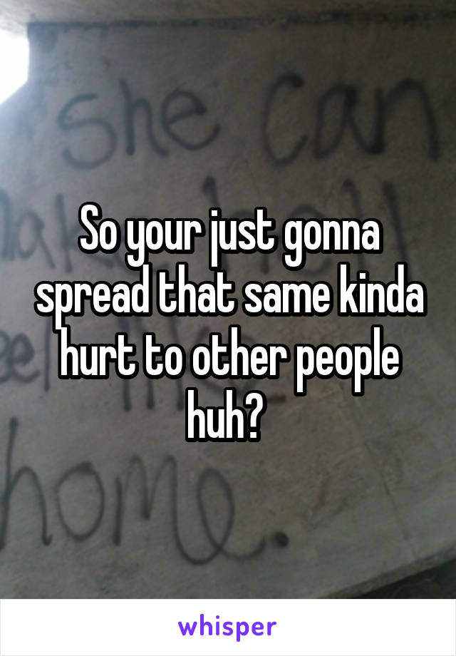 So your just gonna spread that same kinda hurt to other people huh? 