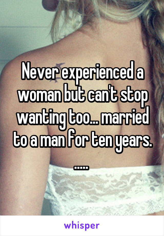 Never experienced a woman but can't stop wanting too... married to a man for ten years. ..... 
