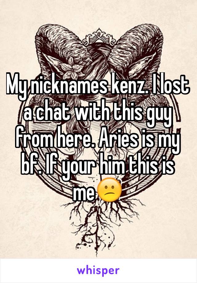 My nicknames kenz. I lost a chat with this guy from here. Aries is my bf. If your him this is me😕