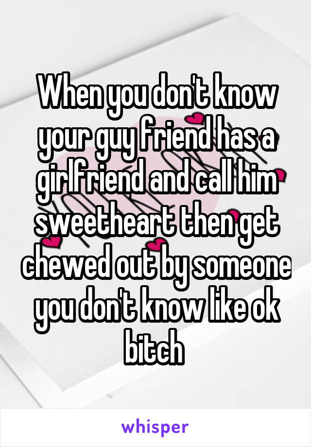 When you don't know your guy friend has a girlfriend and call him sweetheart then get chewed out by someone you don't know like ok bitch 