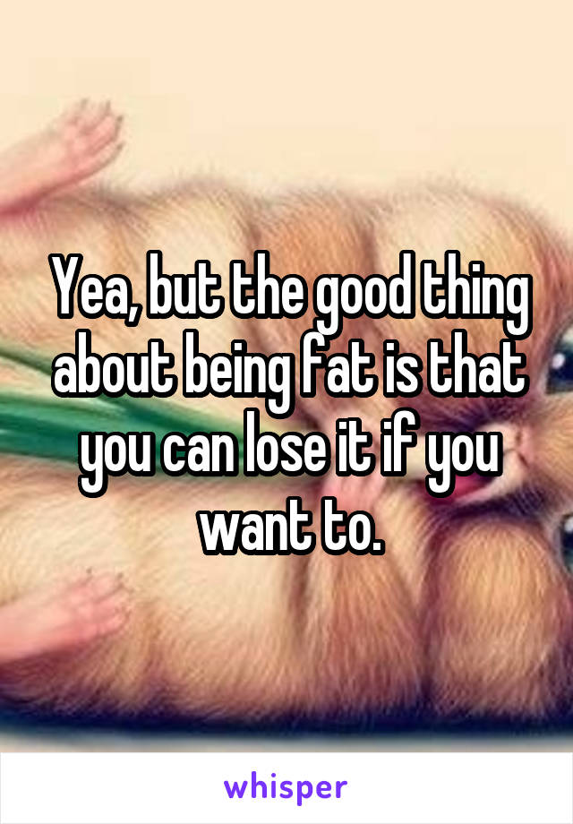 Yea, but the good thing about being fat is that you can lose it if you want to.