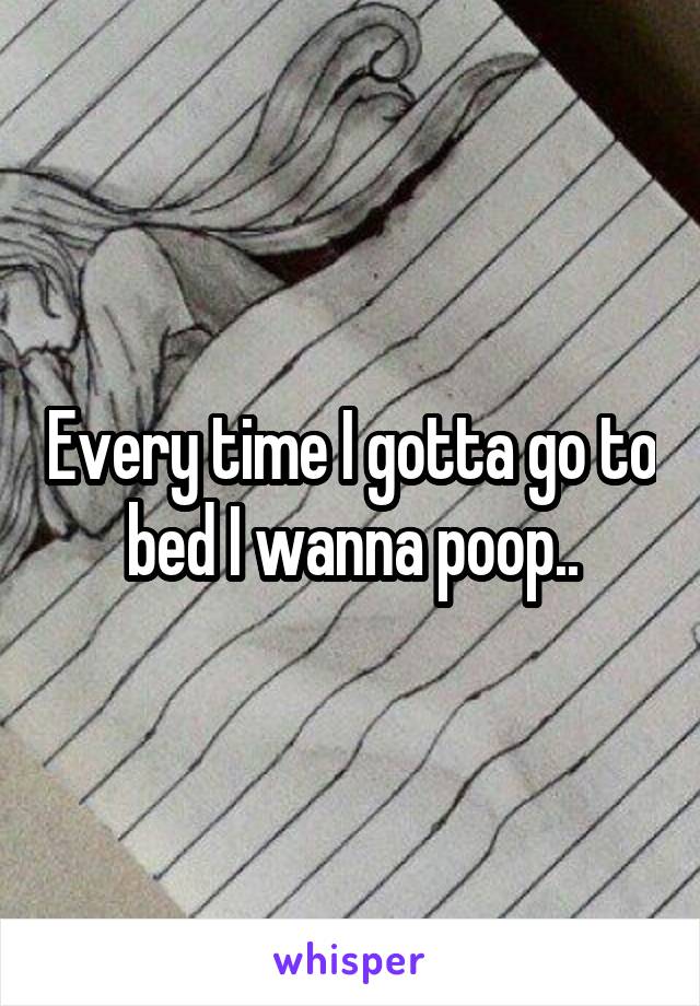 Every time I gotta go to bed I wanna poop..