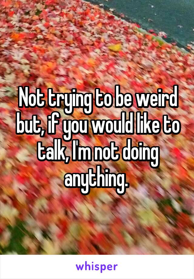 Not trying to be weird but, if you would like to talk, I'm not doing anything. 