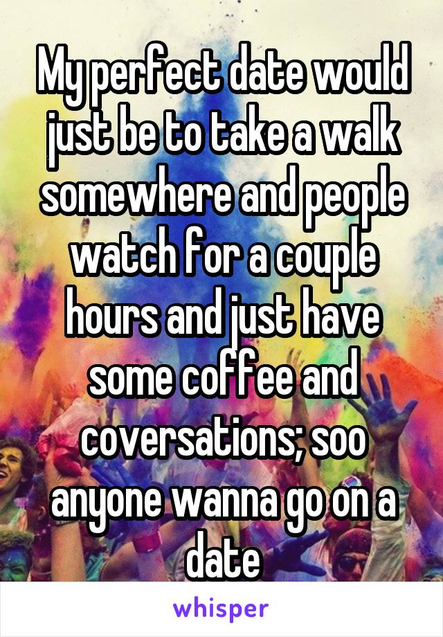 My perfect date would just be to take a walk somewhere and people watch for a couple hours and just have some coffee and coversations; soo anyone wanna go on a date