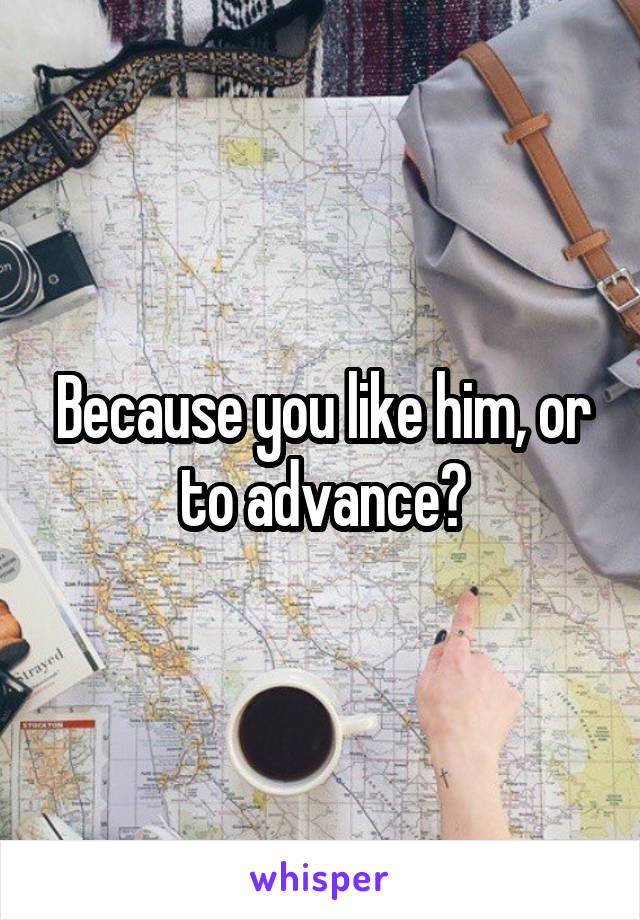 Because you like him, or to advance?