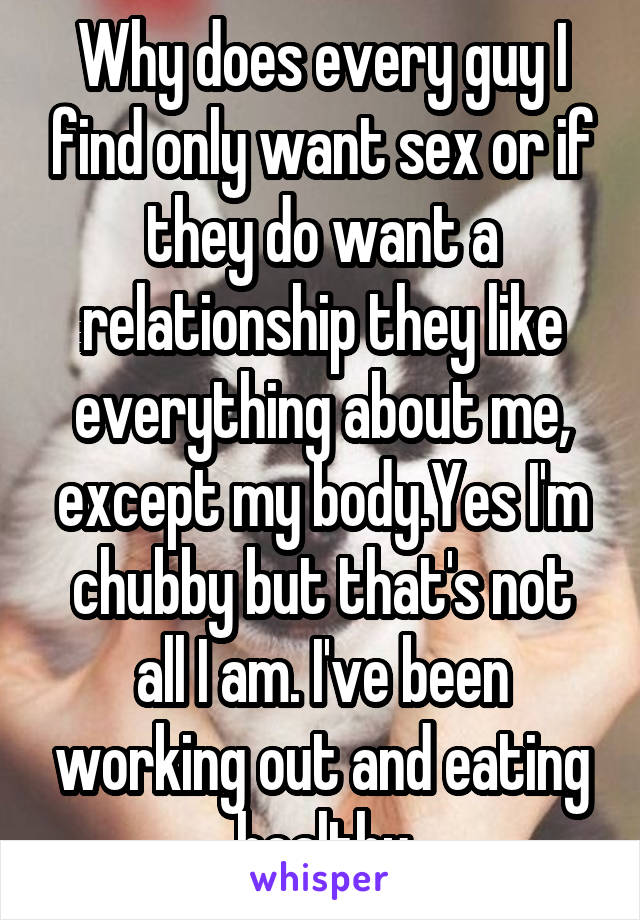 Why does every guy I find only want sex or if they do want a relationship they like everything about me, except my body.Yes I'm chubby but that's not all I am. I've been working out and eating healthy