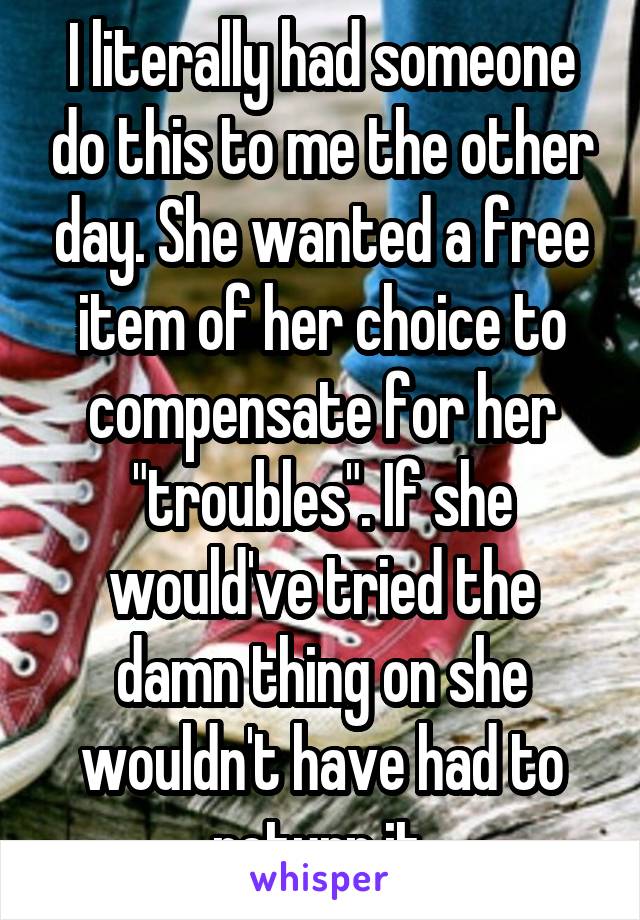 I literally had someone do this to me the other day. She wanted a free item of her choice to compensate for her "troubles". If she would've tried the damn thing on she wouldn't have had to return it.