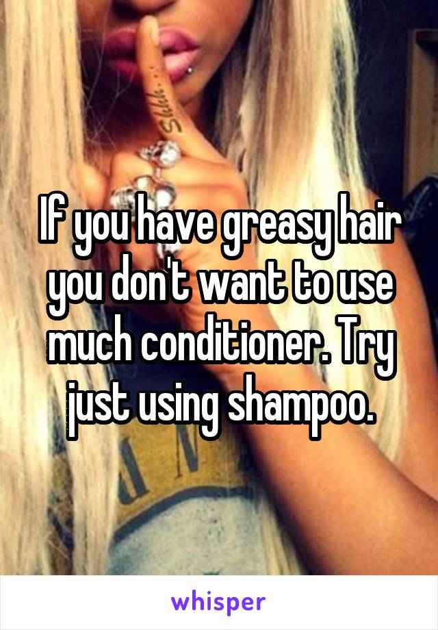 If you have greasy hair you don't want to use much conditioner. Try just using shampoo.
