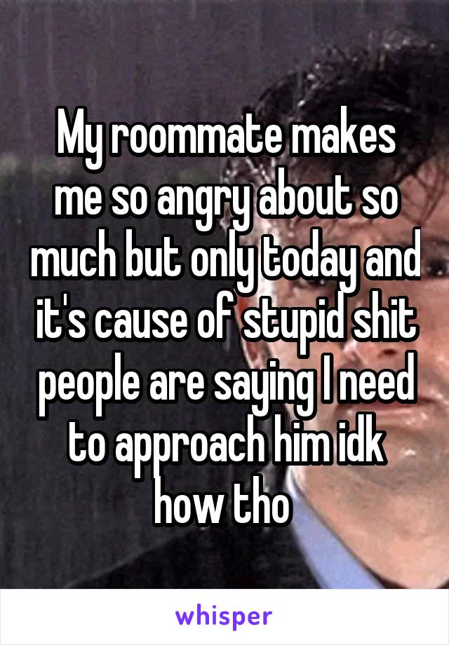 My roommate makes me so angry about so much but only today and it's cause of stupid shit people are saying I need to approach him idk how tho 