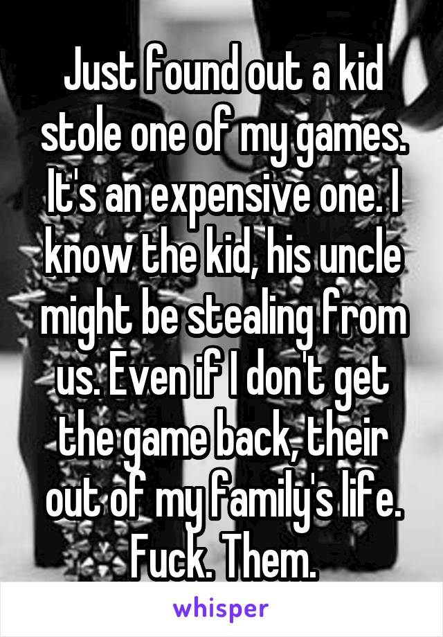 Just found out a kid stole one of my games. It's an expensive one. I know the kid, his uncle might be stealing from us. Even if I don't get the game back, their out of my family's life. Fuck. Them.