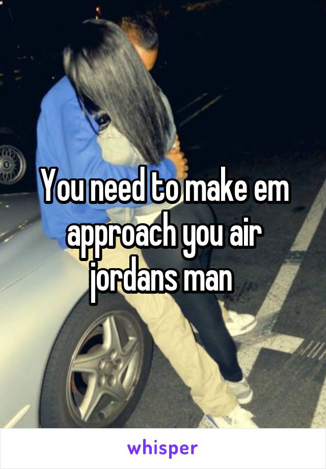 You need to make em approach you air jordans man 