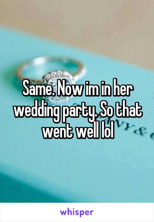 Same. Now im in her wedding party. So that went well lol