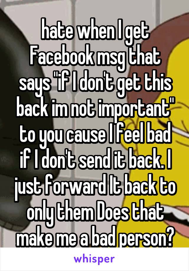 hate when I get Facebook msg that says "if I don't get this back im not important" to you cause I feel bad if I don't send it back. I just forward It back to only them Does that make me a bad person?