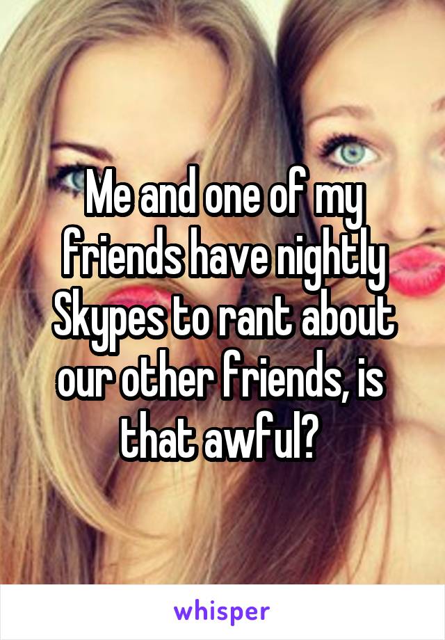 Me and one of my friends have nightly Skypes to rant about our other friends, is 
that awful? 