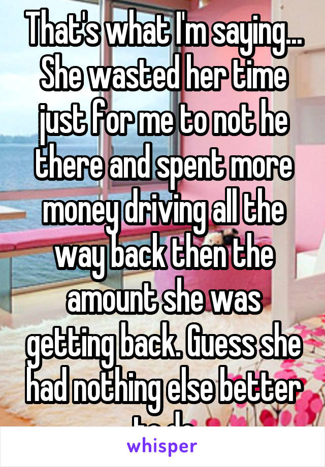 That's what I'm saying... She wasted her time just for me to not he there and spent more money driving all the way back then the amount she was getting back. Guess she had nothing else better to do