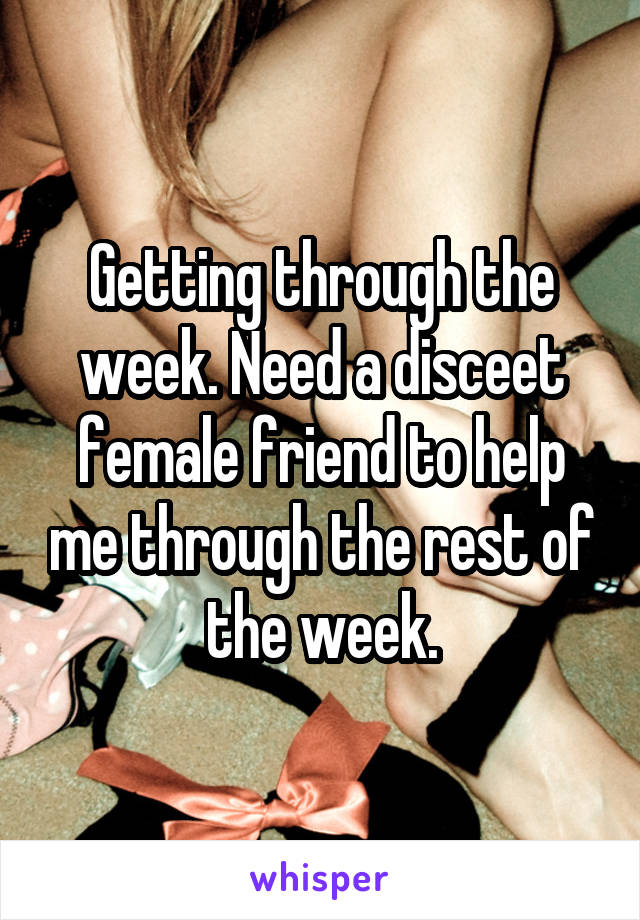 Getting through the week. Need a disceet female friend to help me through the rest of the week.