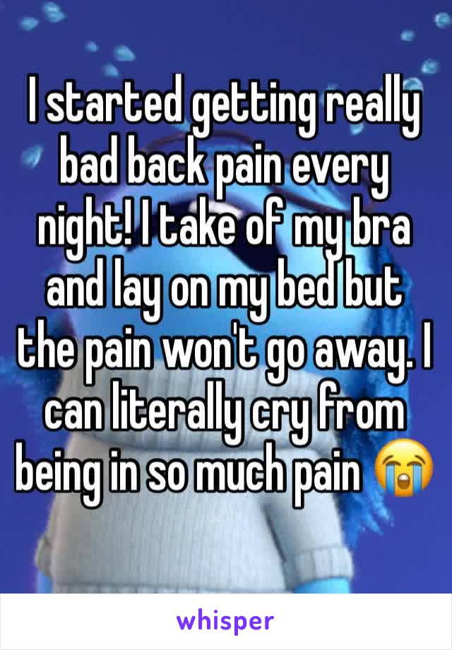I started getting really bad back pain every night! I take of my bra and lay on my bed but the pain won't go away. I can literally cry from being in so much pain 😭