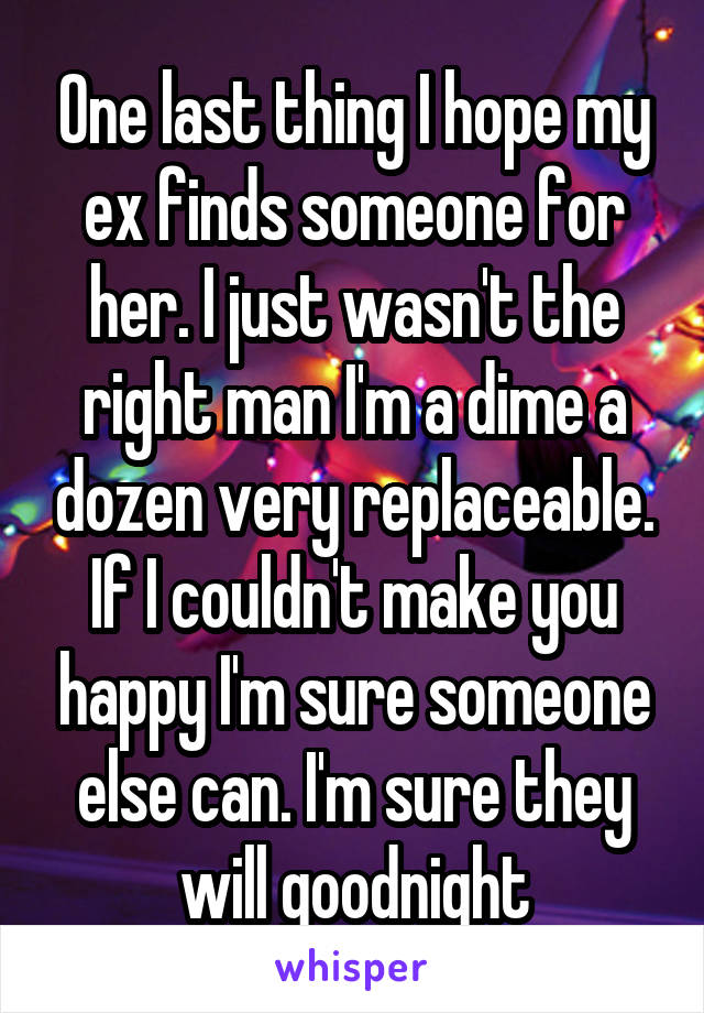 One last thing I hope my ex finds someone for her. I just wasn't the right man I'm a dime a dozen very replaceable. If I couldn't make you happy I'm sure someone else can. I'm sure they will goodnight