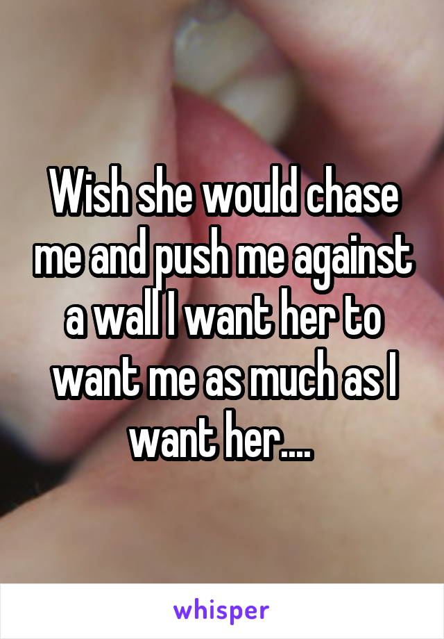 Wish she would chase me and push me against a wall I want her to want me as much as I want her.... 