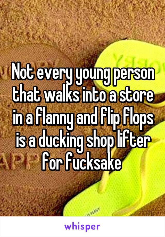 Not every young person that walks into a store in a flanny and flip flops is a ducking shop lifter for fucksake 