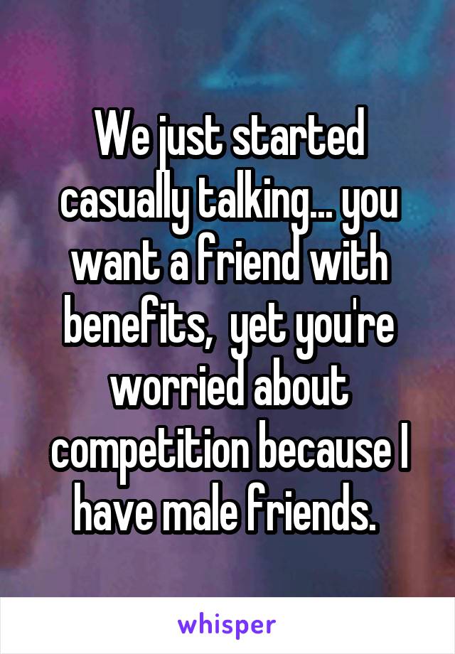 We just started casually talking... you want a friend with benefits,  yet you're worried about competition because I have male friends. 