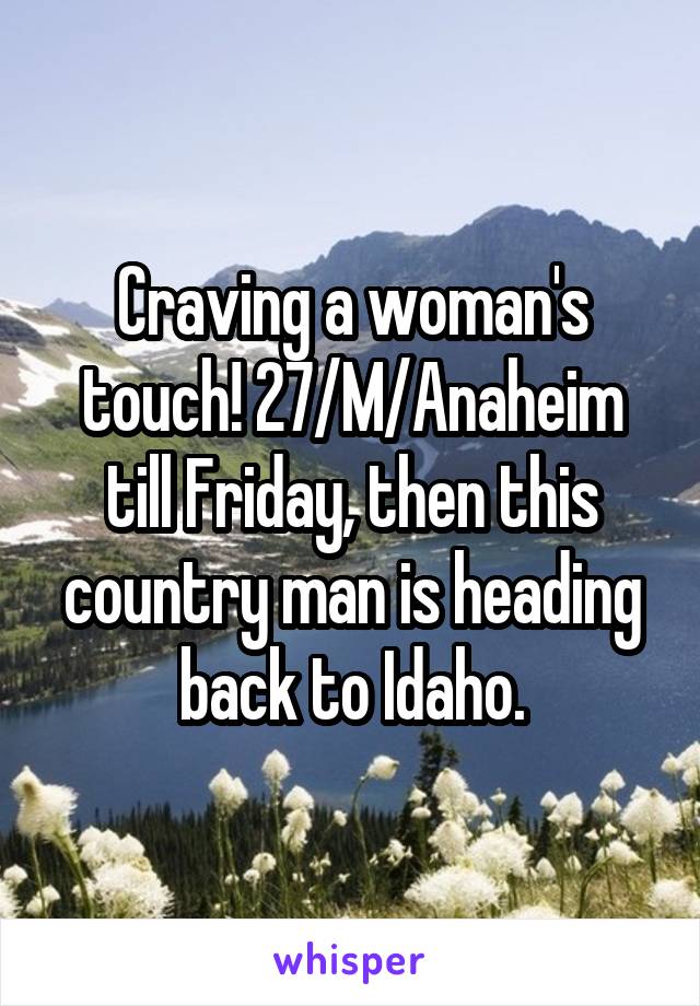 Craving a woman's touch! 27/M/Anaheim till Friday, then this country man is heading back to Idaho.