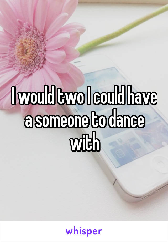 I would two I could have a someone to dance with