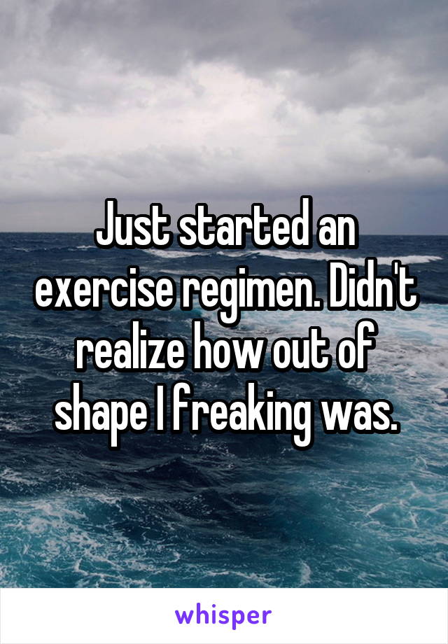 Just started an exercise regimen. Didn't realize how out of shape I freaking was.