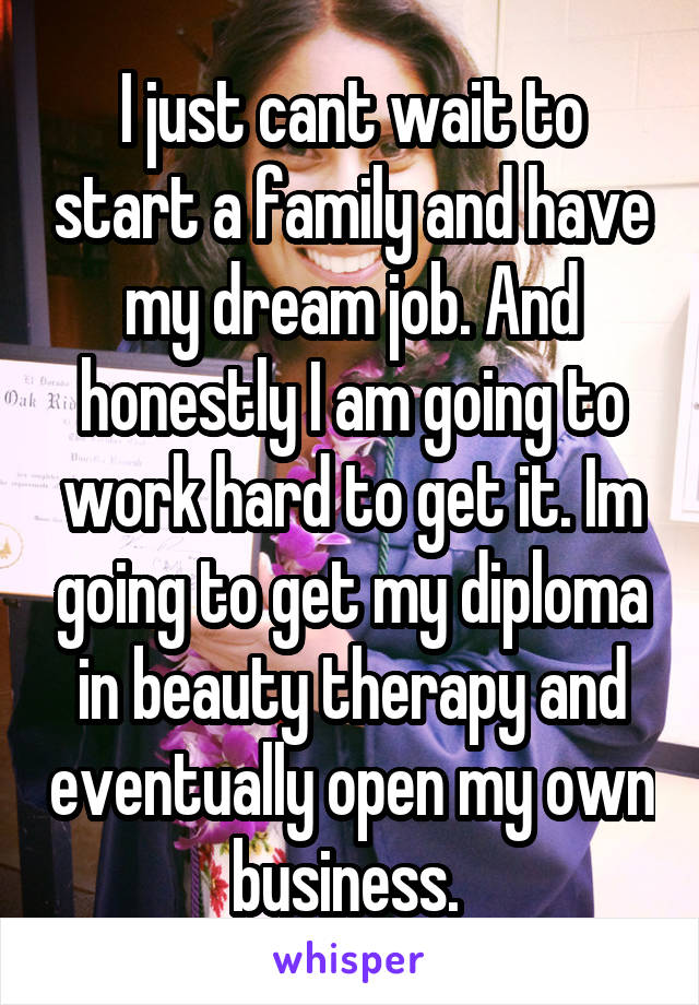 I just cant wait to start a family and have my dream job. And honestly I am going to work hard to get it. Im going to get my diploma in beauty therapy and eventually open my own business. 