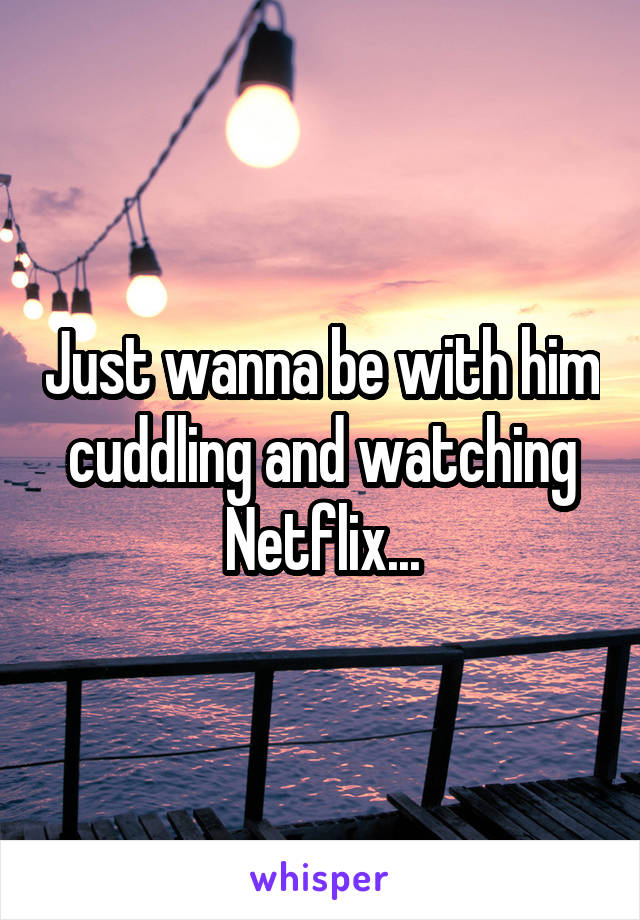 Just wanna be with him cuddling and watching Netflix...