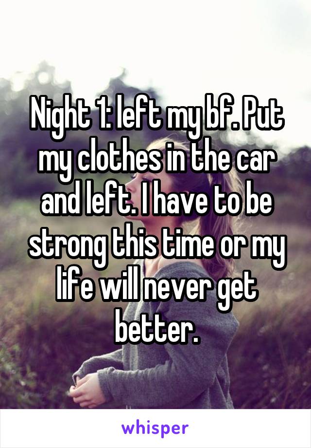 Night 1: left my bf. Put my clothes in the car and left. I have to be strong this time or my life will never get better.
