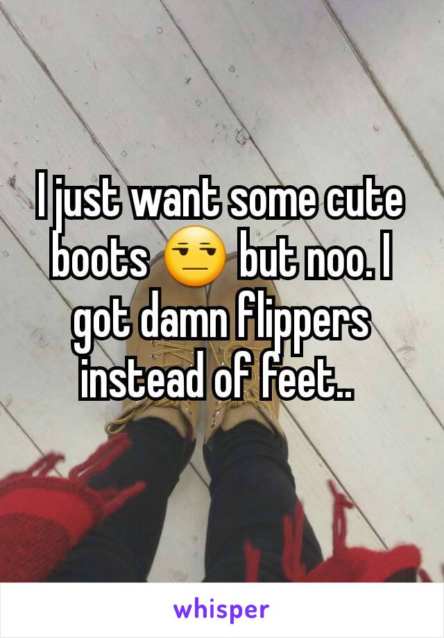 I just want some cute boots 😒 but noo. I got damn flippers instead of feet.. 