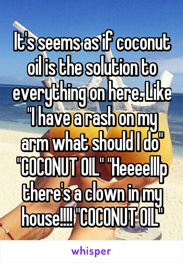 It's seems as if coconut oil is the solution to everything on here. Like "I have a rash on my arm what should I do" "COCONUT OIL" "Heeeelllp there's a clown in my house!!!! "COCONUT OIL"
