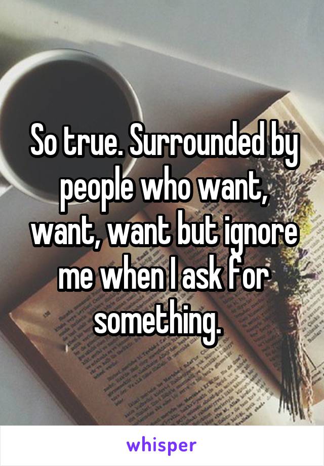 So true. Surrounded by people who want, want, want but ignore me when I ask for something.  