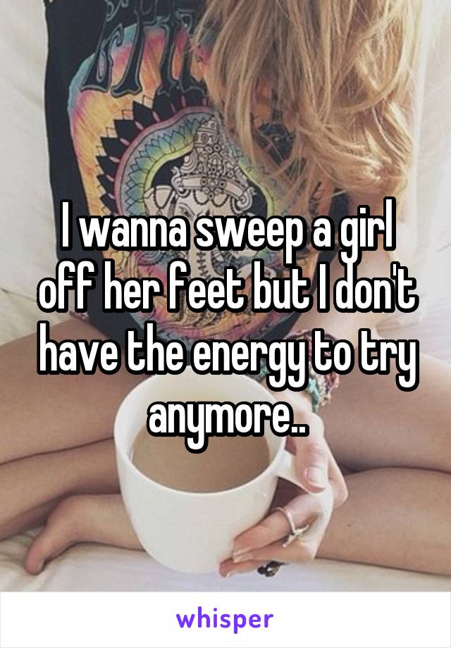 I wanna sweep a girl off her feet but I don't have the energy to try anymore..