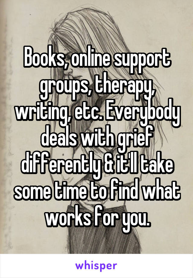 Books, online support groups, therapy, writing, etc. Everybody deals with grief differently & it'll take some time to find what works for you.