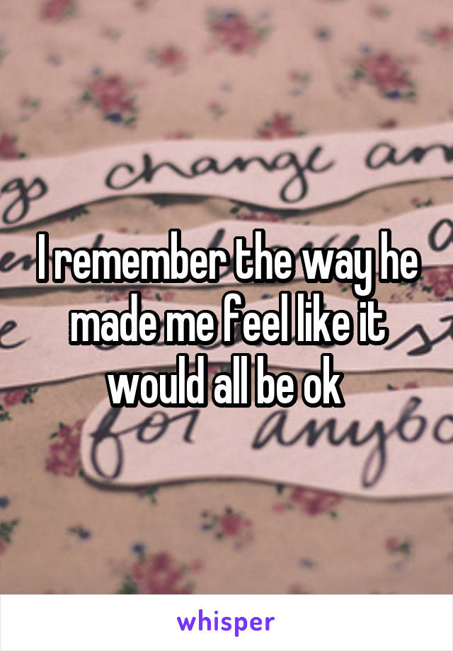 I remember the way he made me feel like it would all be ok 