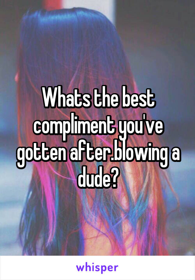 Whats the best compliment you've gotten after.blowing a dude?