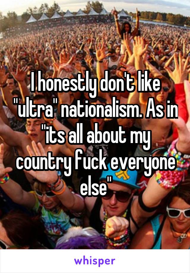 I honestly don't like "ultra" nationalism. As in "its all about my country fuck everyone else"
