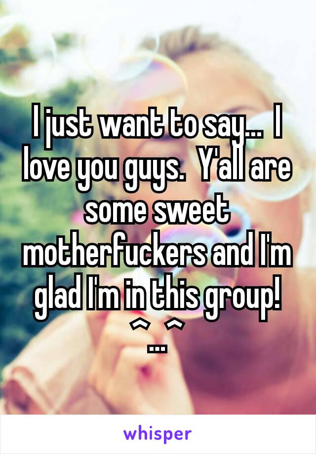 I just want to say...  I love you guys.  Y'all are some sweet motherfuckers and I'm glad I'm in this group!  ^…^
