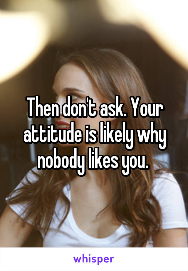 Then don't ask. Your attitude is likely why nobody likes you. 