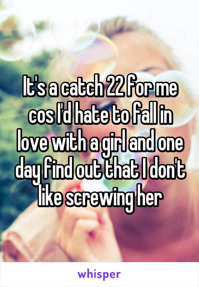 It's a catch 22 for me cos I'd hate to fall in love with a girl and one day find out that I don't like screwing her