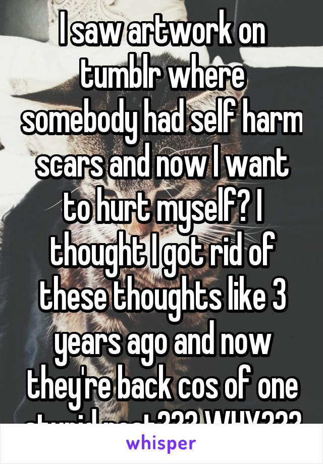 I saw artwork on tumblr where somebody had self harm scars and now I want to hurt myself? I thought I got rid of these thoughts like 3 years ago and now they're back cos of one stupid post??? WHY???