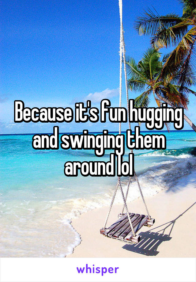 Because it's fun hugging and swinging them around lol