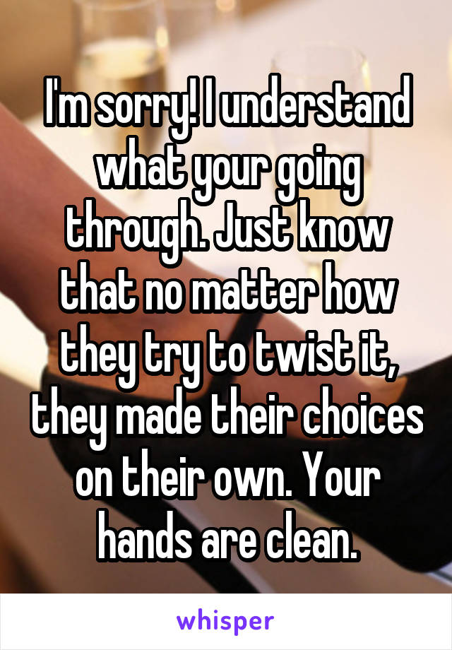 I'm sorry! I understand what your going through. Just know that no matter how they try to twist it, they made their choices on their own. Your hands are clean.