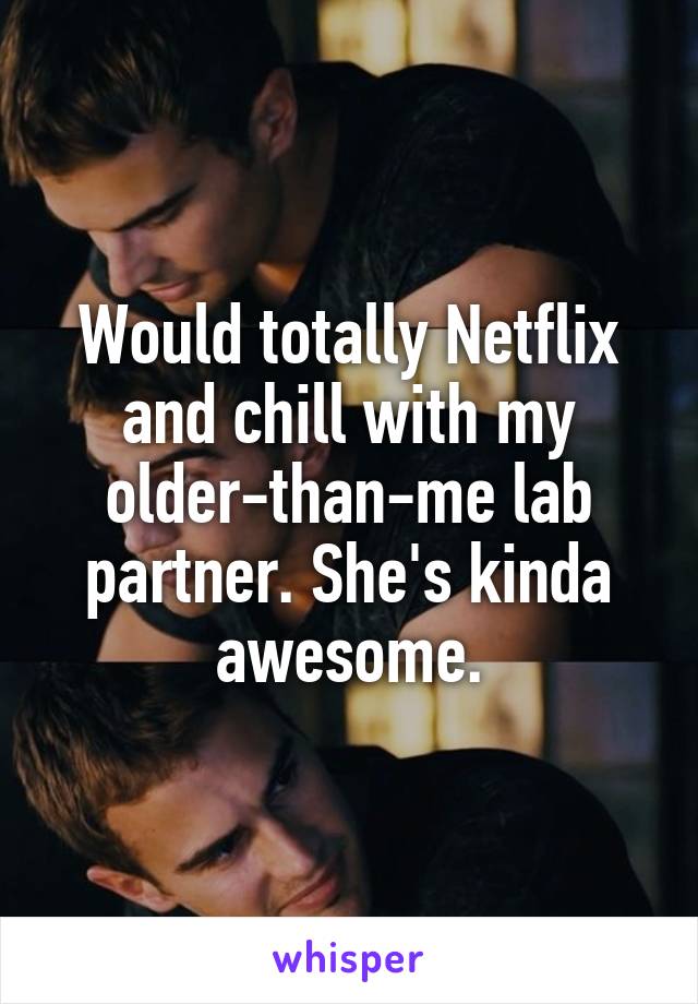 Would totally Netflix and chill with my older-than-me lab partner. She's kinda awesome.