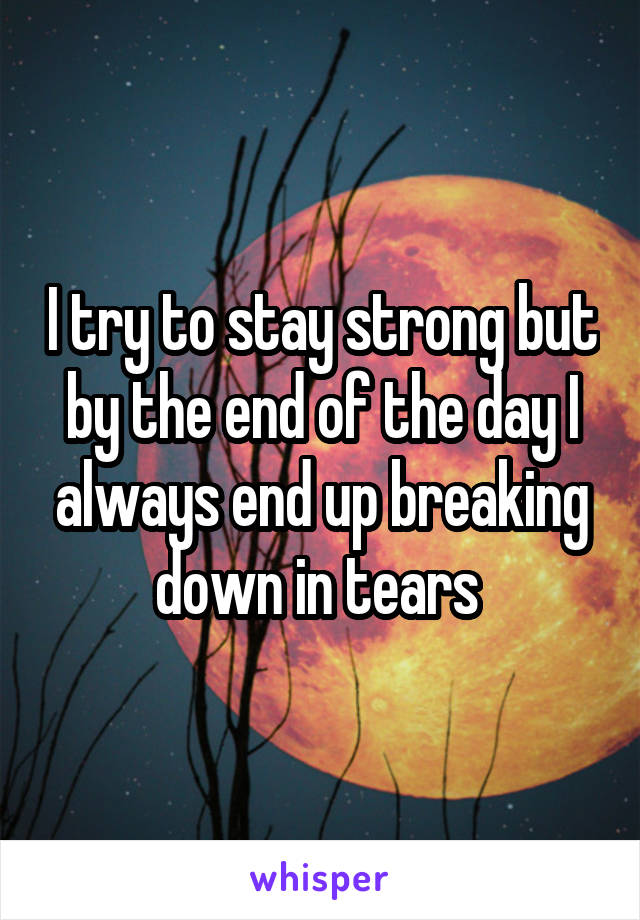 I try to stay strong but by the end of the day I always end up breaking down in tears 