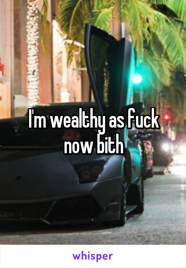 I'm wealthy as fuck now bith